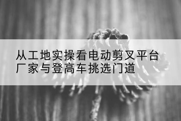 南岳电动剪叉升降平台厂家-从工地实操看电动剪叉平台厂家与登高车挑选门道