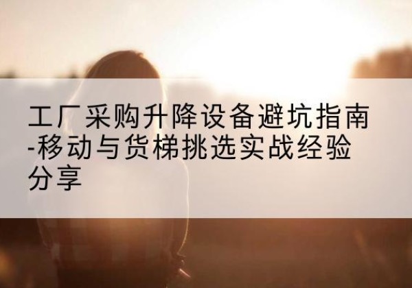 南岳移动式升降机怎么选-工厂采购升降设备避坑指南-移动与货梯挑选实战经验分享