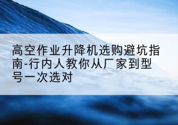 南岳升降平台厂家-高空作业升降机选购避坑指南-行内人教你从厂家到型号一次选对