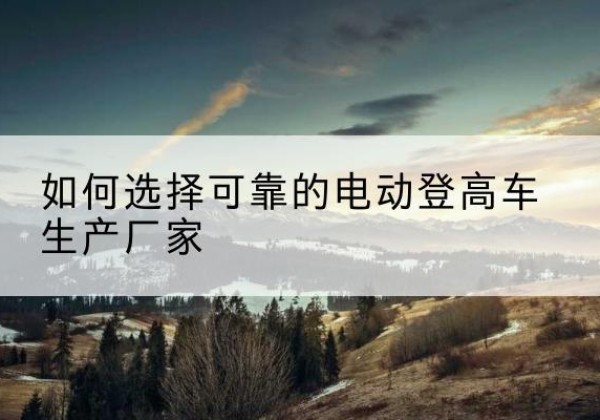 南岳电动登高车厂家-如何选择可靠的电动登高车生产厂家