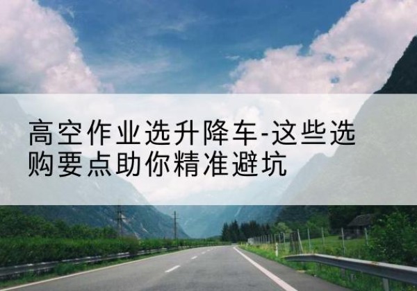 南岳升降车厂家-高空作业选升降车-这些选购要点助你*避坑