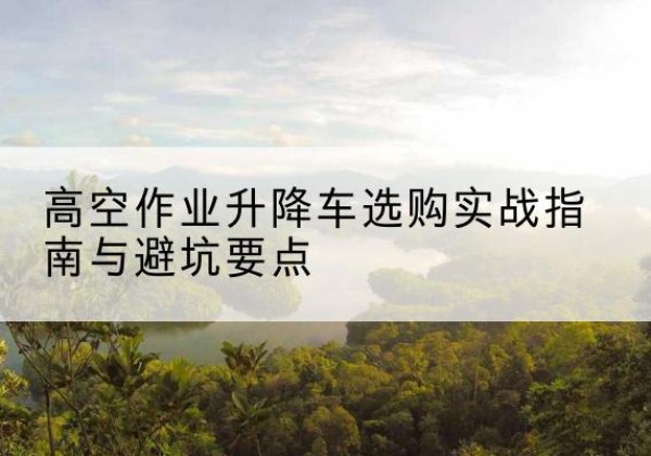 南岳升降车怎么选-高空作业升降车选购实战指南与避坑要点