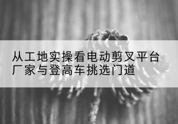 南岳电动剪叉升降平台厂家-从工地实操看电动剪叉平台厂家与登高车挑选门道
